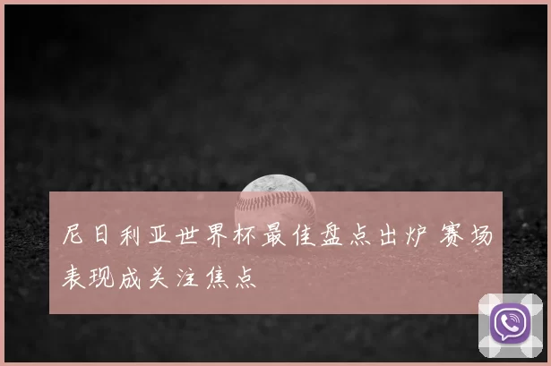 尼日利亚世界杯最佳盘点出炉 赛场表现成关注焦点