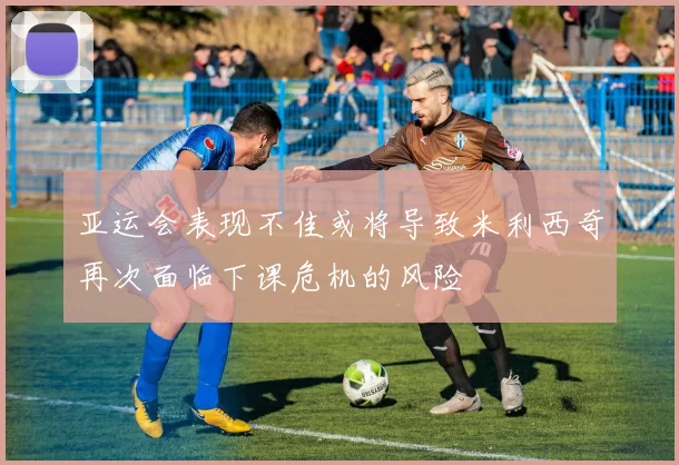 亚运会表现不佳或将导致米利西奇再次面临下课危机的风险