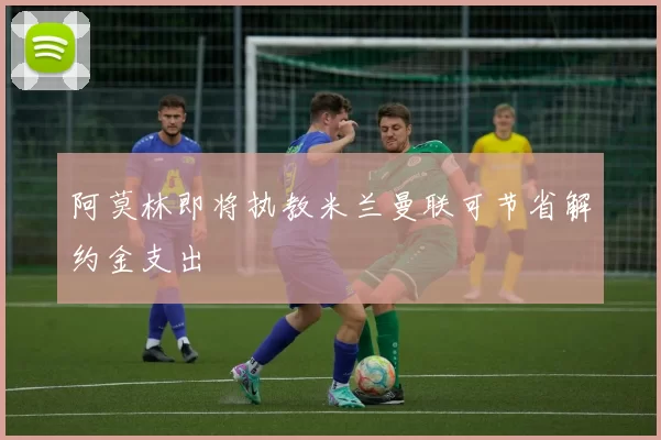阿莫林即将执教米兰曼联可节省解约金支出