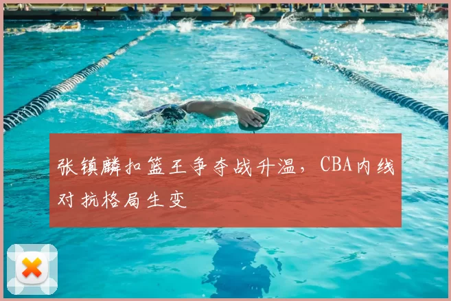 张镇麟扣篮王争夺战升温，CBA内线对抗格局生变