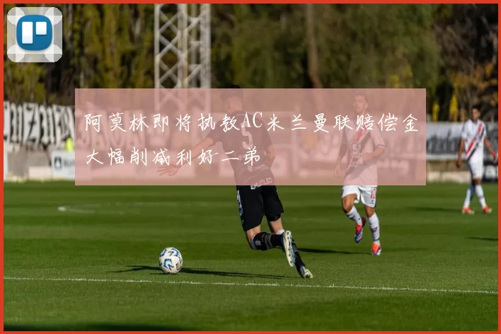 阿莫林即将执教AC米兰曼联赔偿金大幅削减利好二弟