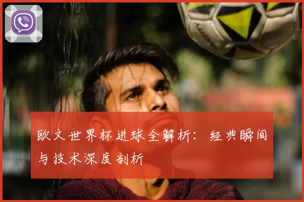欧文世界杯进球全解析：经典瞬间与技术深度剖析