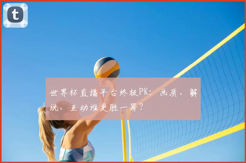 世界杯直播平台终极PK:画质、解说、互动谁更胜一筹?