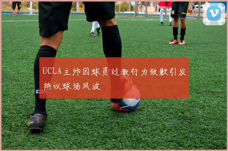 UCLA主帅因球员过激行为致歉引发热议球场风波