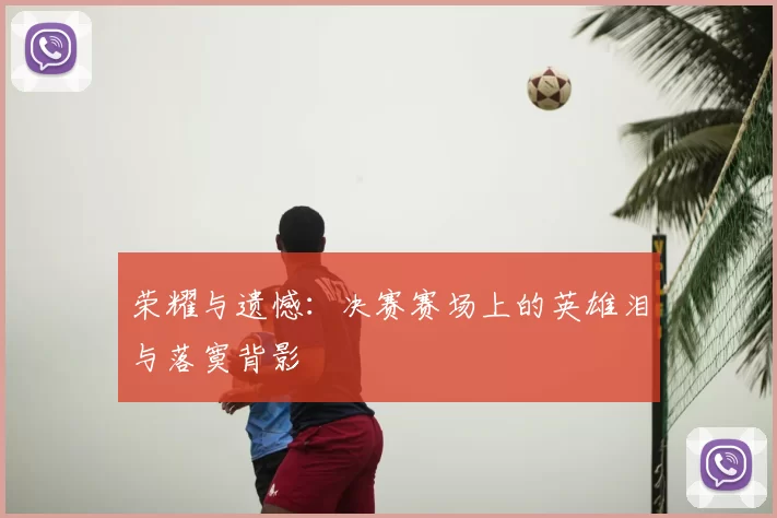 荣耀与遗憾：决赛赛场上的英雄泪与落寞背影