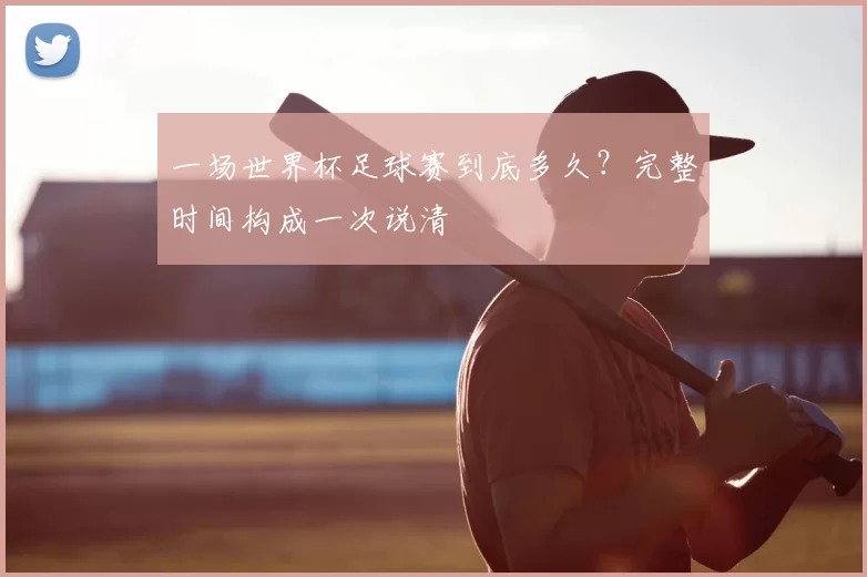 一场世界杯足球赛到底多久?完整时间构成一次说清