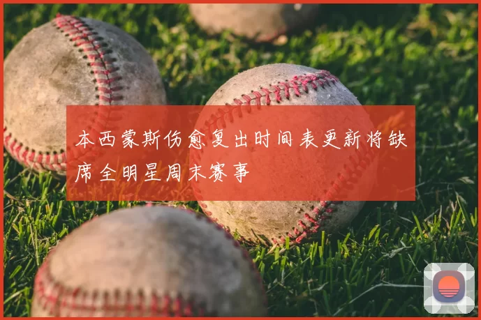 本西蒙斯伤愈复出时间表更新将缺席全明星周末赛事