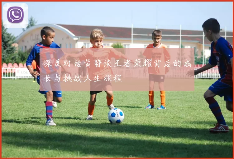 深度对话黄静谈王者荣耀背后的成长与挑战人生旅程