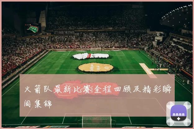 火箭队最新比赛全程回顾及精彩瞬间集锦