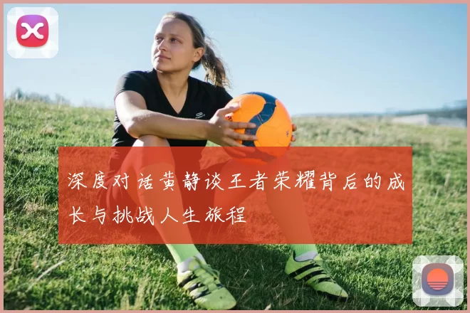 深度对话黄静谈王者荣耀背后的成长与挑战人生旅程