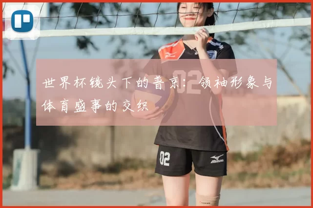 世界杯镜头下的普京:领袖形象与体育盛事的交织