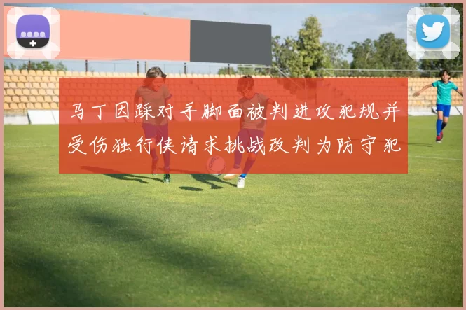 马丁因踩对手脚面被判进攻犯规并受伤独行侠请求挑战改判为防守犯规