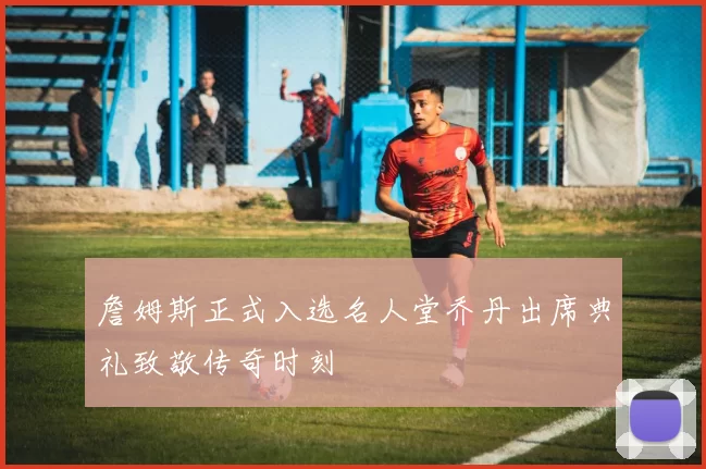 詹姆斯正式入选名人堂乔丹出席典礼致敬传奇时刻