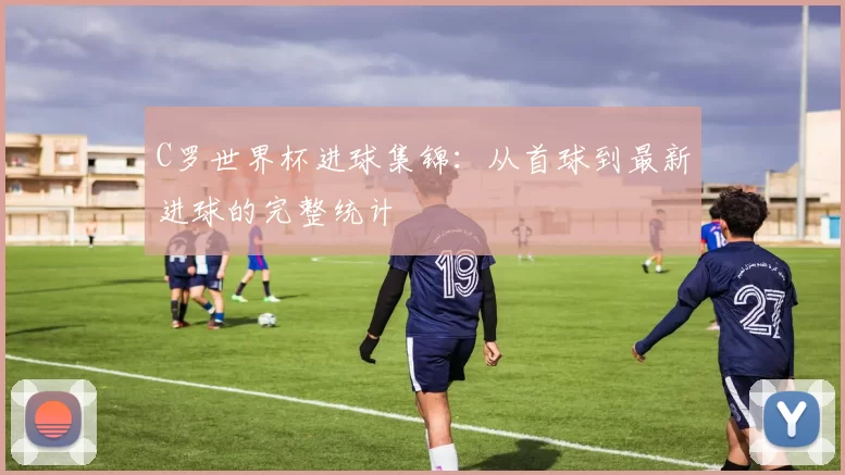 C罗世界杯进球集锦:从首球到最新进球的完整统计