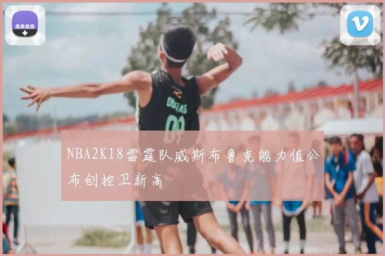 NBA2K18雷霆队威斯布鲁克能力值公布创控卫新高