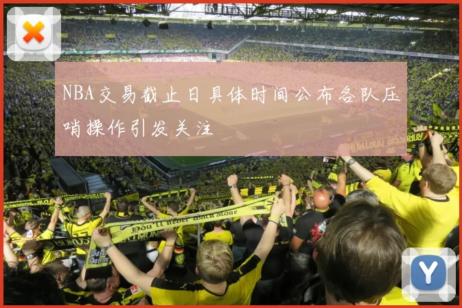 NBA交易截止日具体时间公布各队压哨操作引发关注
