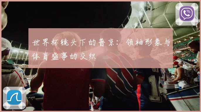 世界杯镜头下的普京:领袖形象与体育盛事的交织